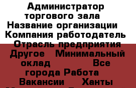 Администратор торгового зала › Название организации ­ Компания-работодатель › Отрасль предприятия ­ Другое › Минимальный оклад ­ 18 000 - Все города Работа » Вакансии   . Ханты-Мансийский,Белоярский г.